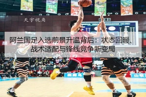 阿兰国足入选前景升温背后：状态回暖、战术适配与锋线竞争新变局