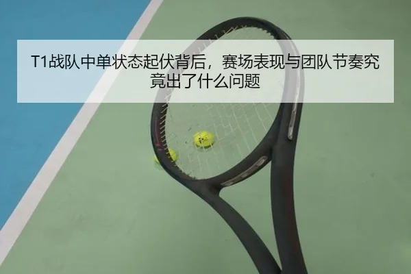 T1战队中单状态起伏背后，赛场表现与团队节奏究竟出了什么问题