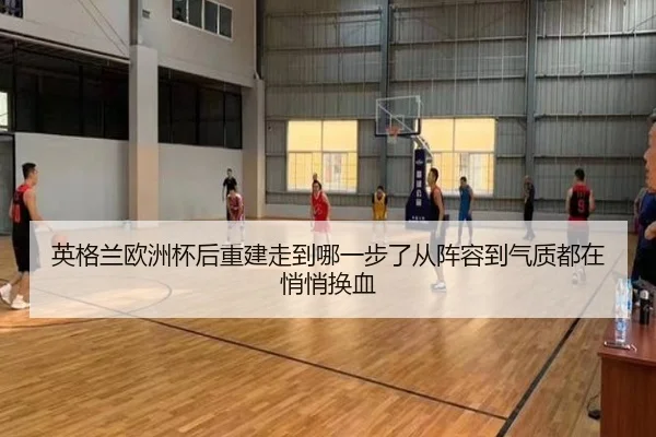英格兰欧洲杯后重建走到哪一步了从阵容到气质都在悄悄换血